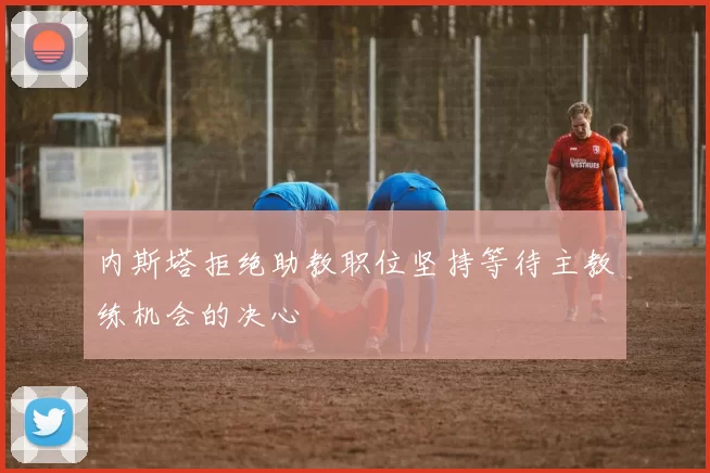 内斯塔拒绝助教职位坚持等待主教练机会的决心