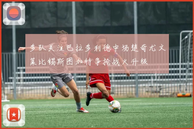 多队关注巴拉多利德中场楚奇尤文莱比锡斯图加特争抢战火升级