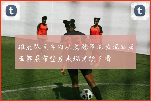 雄鹿队五年内从总冠军沦为混乱局面解雇布登后表现持续下滑