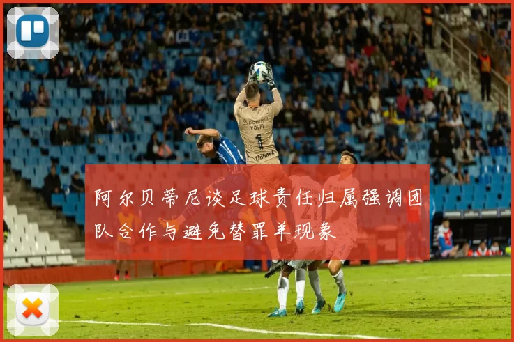 阿尔贝蒂尼谈足球责任归属强调团队合作与避免替罪羊现象