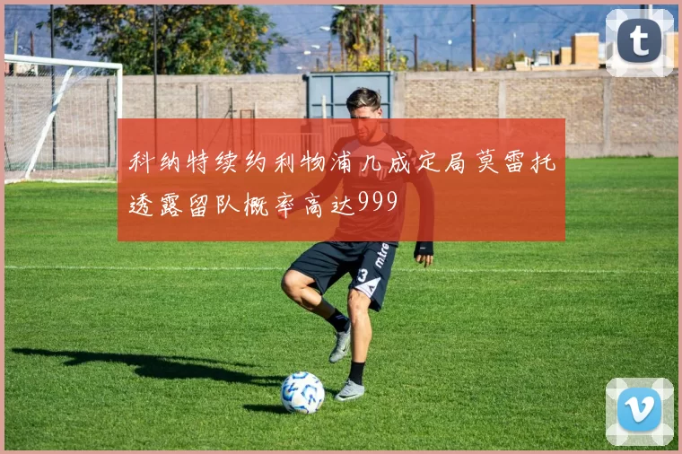 科纳特续约利物浦几成定局莫雷托透露留队概率高达999