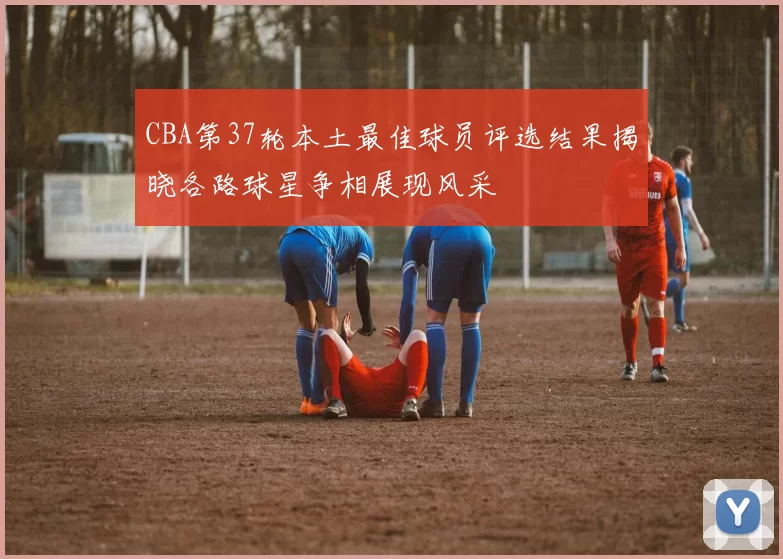 CBA第37轮本土最佳球员评选结果揭晓各路球星争相展现风采